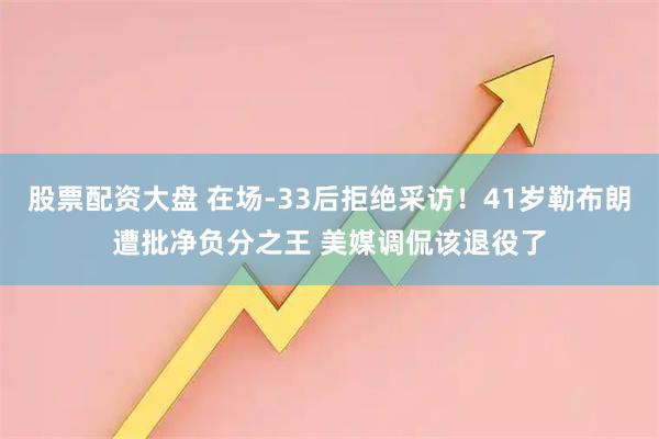 股票配资大盘 在场-33后拒绝采访！41岁勒布朗遭批净负分之王 美媒调侃该退役了
