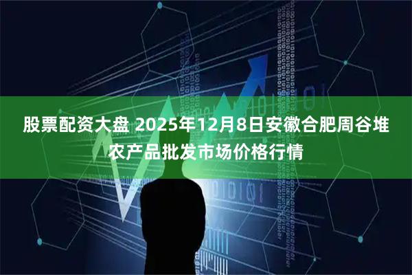 股票配资大盘 2025年12月8日安徽合肥周谷堆农产品批发市场价格行情