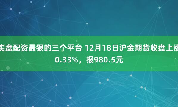 实盘配资最狠的三个平台 12月18日沪金期货收盘上涨0.33%，报980.5元