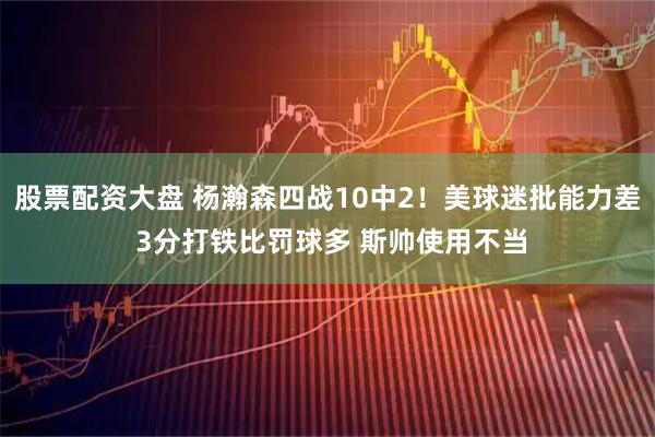 股票配资大盘 杨瀚森四战10中2！美球迷批能力差 3分打铁比罚球多 斯帅使用不当