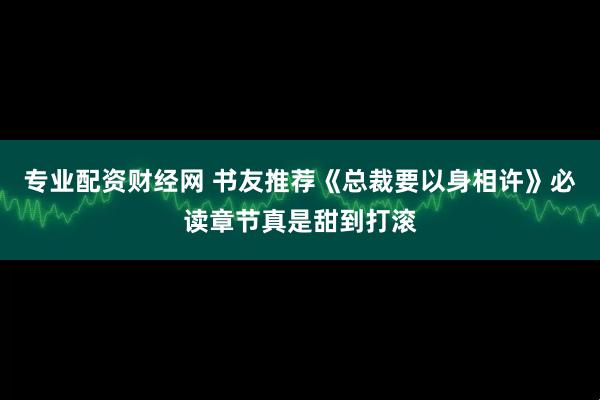 专业配资财经网 书友推荐《总裁要以身相许》必读章节真是甜到打滚
