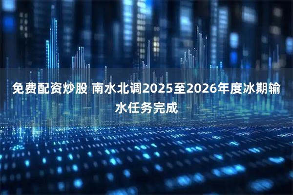 免费配资炒股 南水北调2025至2026年度冰期输水任务完成
