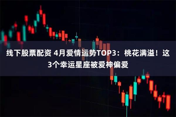 线下股票配资 4月爱情运势TOP3：桃花满溢！这3个幸运星座被爱神偏爱