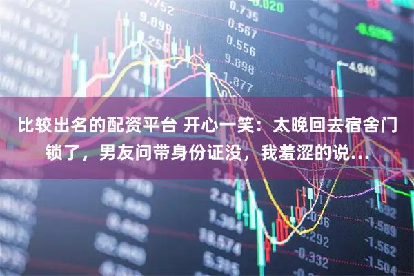 比较出名的配资平台 开心一笑：太晚回去宿舍门锁了，男友问带身份证没，我羞涩的说…