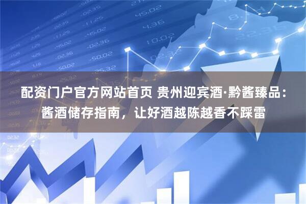 配资门户官方网站首页 贵州迎宾酒·黔酱臻品:酱酒储存指南,让好酒越陈越香不踩雷