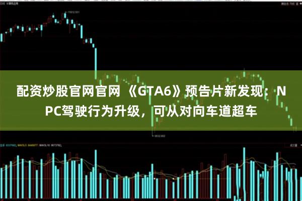 配资炒股官网官网 《GTA6》预告片新发现：NPC驾驶行为升级，可从对向车道超车