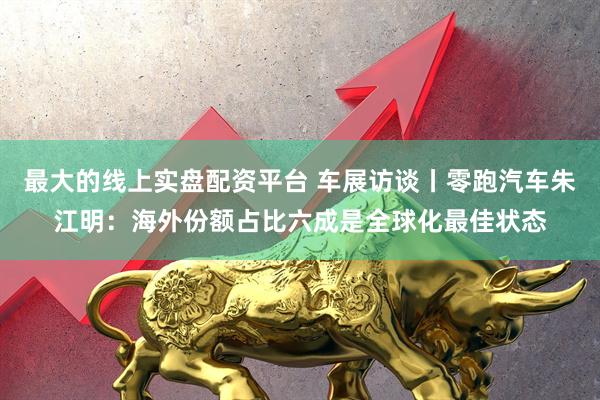 最大的线上实盘配资平台 车展访谈丨零跑汽车朱江明：海外份额占比六成是全球化最佳状态