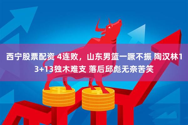 西宁股票配资 4连败，山东男篮一蹶不振 陶汉林13+13独木难支 落后邱彪无奈苦笑