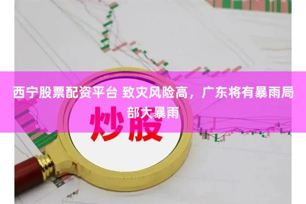 西宁股票配资平台 致灾风险高，广东将有暴雨局部大暴雨