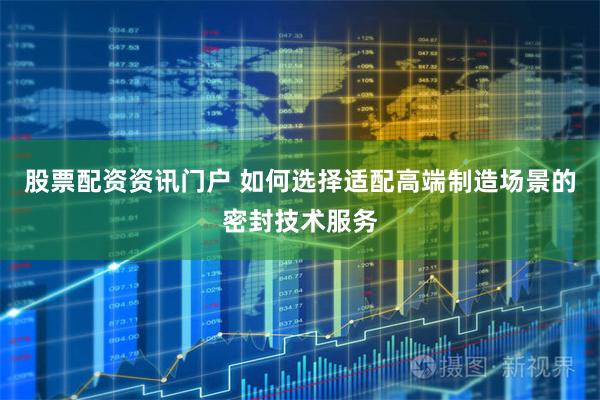 股票配资资讯门户 如何选择适配高端制造场景的密封技术服务