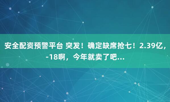 安全配资预警平台 突发！确定缺席抢七！2.39亿，-18啊，今年就卖了吧...