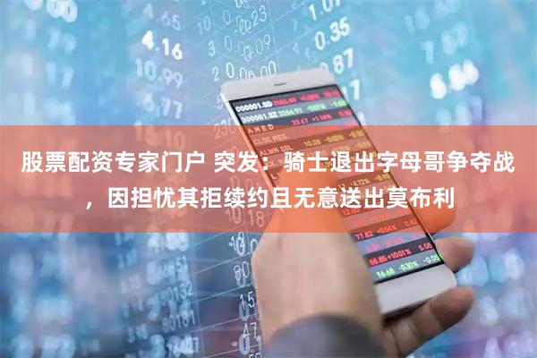 股票配资专家门户 突发：骑士退出字母哥争夺战，因担忧其拒续约且无意送出莫布利