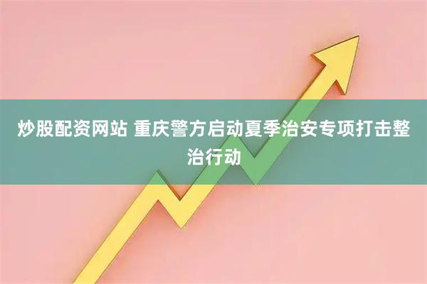 炒股配资网站 重庆警方启动夏季治安专项打击整治行动