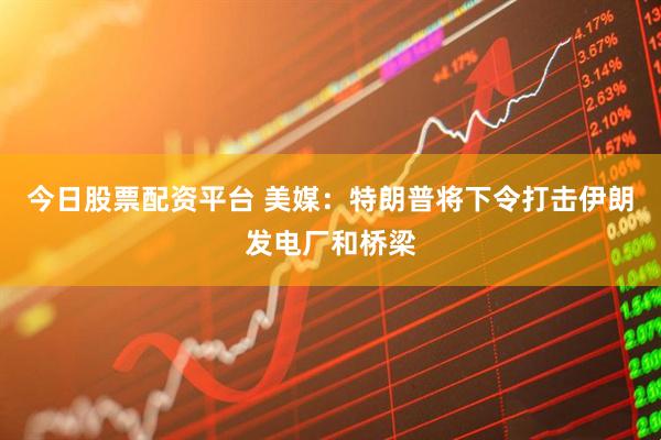 今日股票配资平台 美媒：特朗普将下令打击伊朗发电厂和桥梁