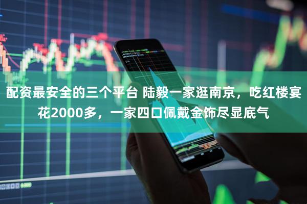 配资最安全的三个平台 陆毅一家逛南京，吃红楼宴花2000多，一家四口佩戴金饰尽显底气